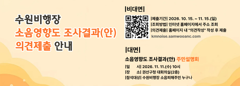 1, 수원비행장 소음영향도 조사결과(안) 의견제출 안내-비대면-제출기간:2026.10.15.~11.15.조회방법:인터넷 홈페이지에서 주소 조회의견제출:홈페이지 내 의견작성 작성 후 제출kmnoise.samwoooanc.com-대면-소음영향도 조사결과(안) 주민설명회일시:2026.11.11.(수) 10시장소:권선구청 대회의실(2층)참석대상:수원비행장 소음피해주민 누구나
